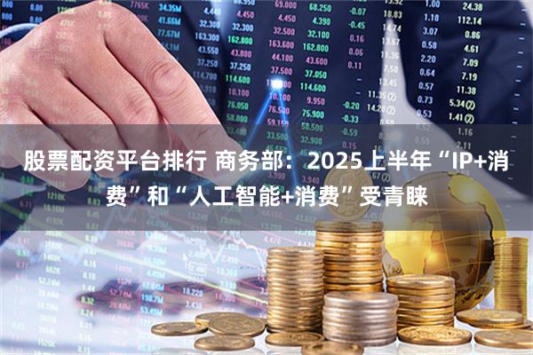 股票配资平台排行 商务部：2025上半年“IP+消费”和“人工智能+消费”受青睐
