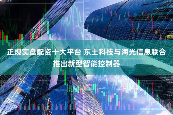 正规实盘配资十大平台 东土科技与海光信息联合推出新型智能控制器