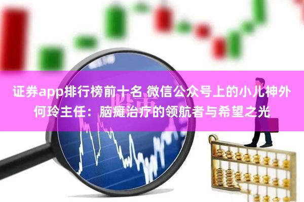 证券app排行榜前十名 微信公众号上的小儿神外何玲主任：脑瘫治疗的领航者与希望之光