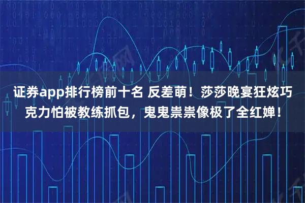 证券app排行榜前十名 反差萌！莎莎晚宴狂炫巧克力怕被教练抓包，鬼鬼祟祟像极了全红婵！