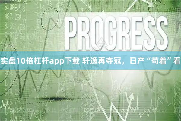 实盘10倍杠杆app下载 轩逸再夺冠，日产“苟着”看