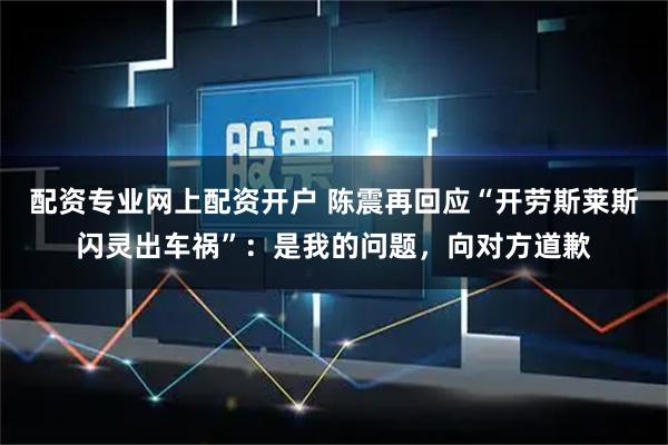 配资专业网上配资开户 陈震再回应“开劳斯莱斯闪灵出车祸”：是我的问题，向对方道歉