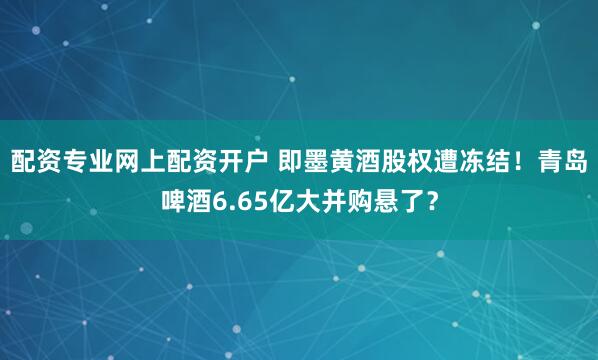 配资专业网上配资开户 即墨黄酒股权遭冻结！青岛啤酒6.65亿大并购悬了？