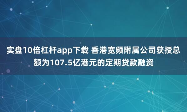 实盘10倍杠杆app下载 香港宽频附属公司获授总额为107.5亿港元的定期贷款融资