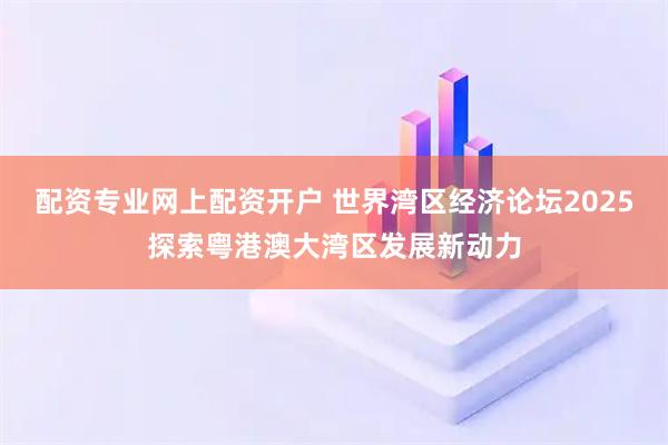 配资专业网上配资开户 世界湾区经济论坛2025探索粤港澳大湾区发展新动力