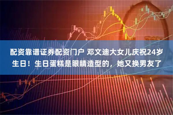 配资靠谱证券配资门户 邓文迪大女儿庆祝24岁生日!生日蛋糕是眼睛造型的,她又换男友了