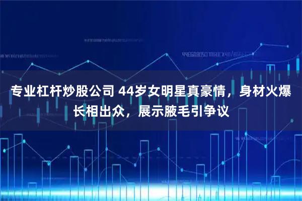 专业杠杆炒股公司 44岁女明星真豪情,身材火爆长相出众,展示腋毛引争议