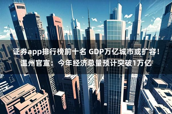 证券app排行榜前十名 GDP万亿城市或扩容!温州官宣:今年经济总量预计突破1万亿
