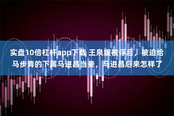 实盘10倍杠杆app下载 王泉媛被俘后，被迫给马步青的下属马进昌当妾，马进昌后来怎样了