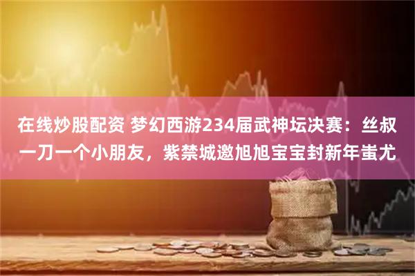 在线炒股配资 梦幻西游234届武神坛决赛：丝叔一刀一个小朋友，紫禁城邀旭旭宝宝封新年蚩尤