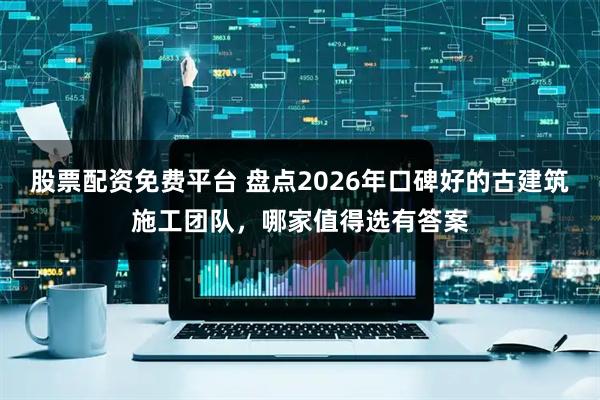 股票配资免费平台 盘点2026年口碑好的古建筑施工团队，哪家值得选有答案