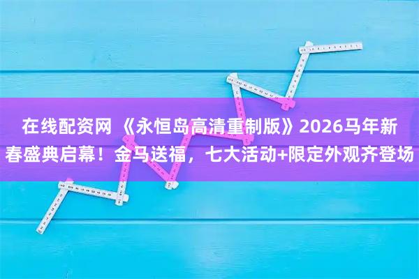 在线配资网 《永恒岛高清重制版》2026马年新春盛典启幕！金马送福，七大活动+限定外观齐登场