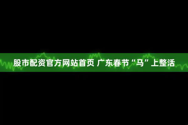 股市配资官方网站首页 广东春节“马”上整活
