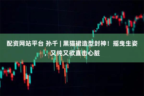 配资网站平台 孙千 | 黑猫裙造型封神！摇曳生姿，又纯又欲直击心脏