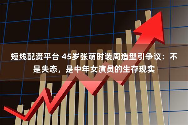 短线配资平台 45岁张萌时装周造型引争议：不是失态，是中年女演员的生存现实