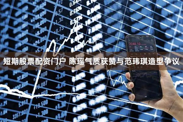 短期股票配资门户 陈瑶气质获赞与范玮琪造型争议