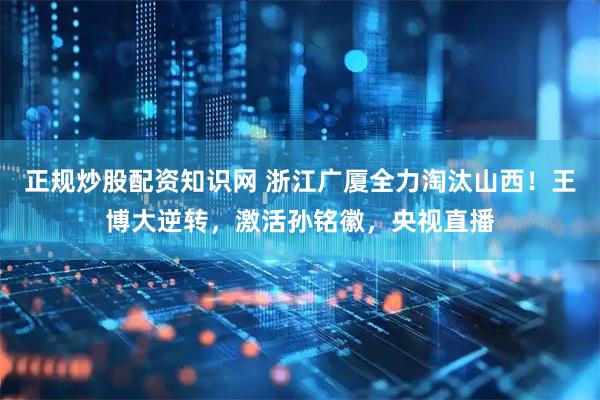 正规炒股配资知识网 浙江广厦全力淘汰山西！王博大逆转，激活孙铭徽，央视直播