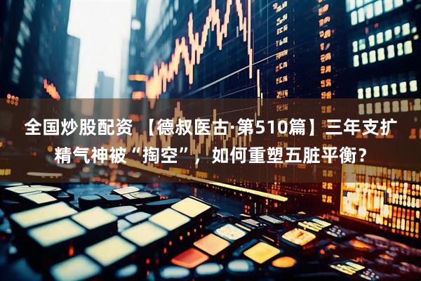 全国炒股配资 【德叔医古·第510篇】三年支扩精气神被“掏空”,如何重塑五脏平衡?