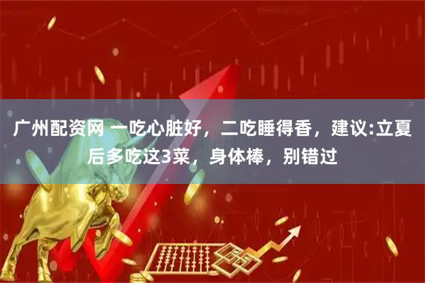 广州配资网 一吃心脏好，二吃睡得香，建议:立夏后多吃这3菜，身体棒，别错过