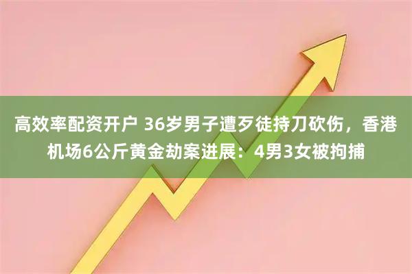 高效率配资开户 36岁男子遭歹徒持刀砍伤，香港机场6公斤黄金劫案进展：4男3女被拘捕