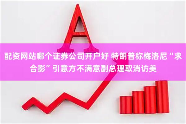 配资网站哪个证券公司开户好 特朗普称梅洛尼“求合影”引意方不满　意副总理取消访美