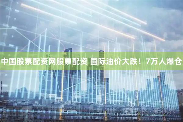 中国股票配资网股票配资 国际油价大跌！7万人爆仓