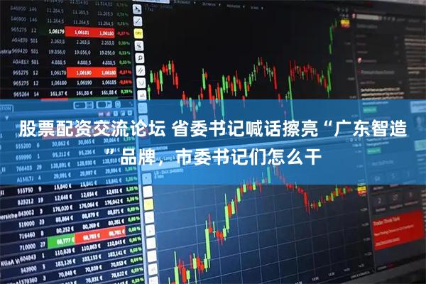 股票配资交流论坛 省委书记喊话擦亮“广东智造”品牌，市委书记们怎么干