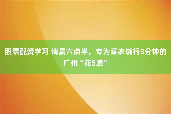 股票配资学习 清晨六点半，专为菜农绕行3分钟的广州“花5路”