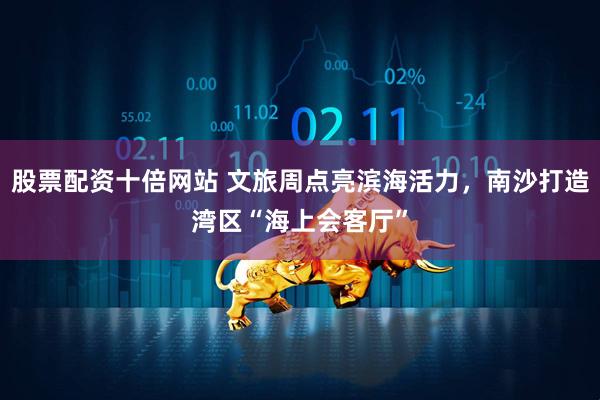 股票配资十倍网站 文旅周点亮滨海活力，南沙打造湾区“海上会客厅”