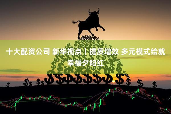 十大配资公司 新华视点｜提质增效 多元模式绘就幸福夕阳红