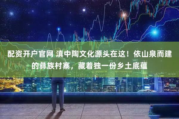 配资开户官网 滇中陶文化源头在这！依山泉而建的彝族村寨，藏着独一份乡土底蕴