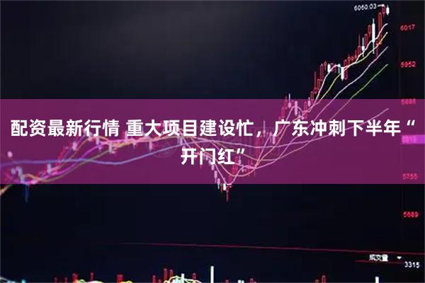 配资最新行情 重大项目建设忙,广东冲刺下半年“开门红”