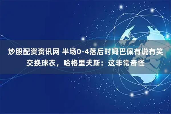 炒股配资资讯网 半场0-4落后时姆巴佩有说有笑交换球衣，哈格里夫斯：这非常奇怪