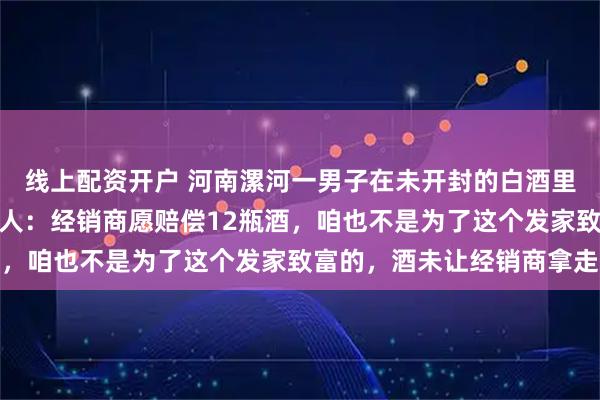 线上配资开户 河南漯河一男子在未开封的白酒里发现一只甲壳虫，当事人：经销商愿赔偿12瓶酒，咱也不是为了这个发家致富的，酒未让经销商拿走