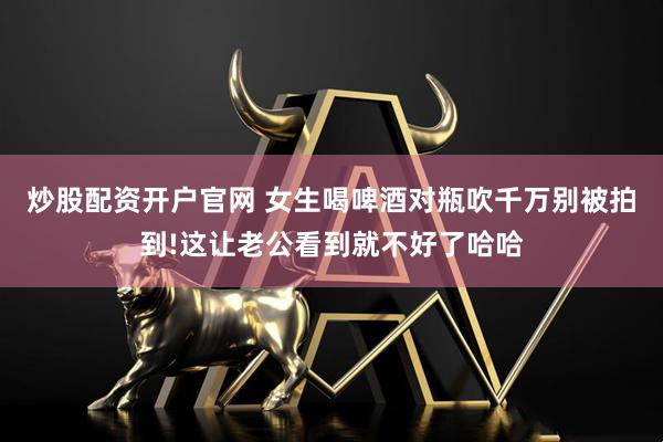 炒股配资开户官网 女生喝啤酒对瓶吹千万别被拍到!这让老公看到就不好了哈哈