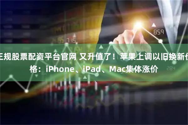 正规股票配资平台官网 又升值了！苹果上调以旧换新价格：iPhone、iPad、Mac集体涨价