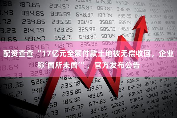 配资查查 “17亿元全额付款土地被无偿收回,企业称‘闻所未闻’”,官方发布公告