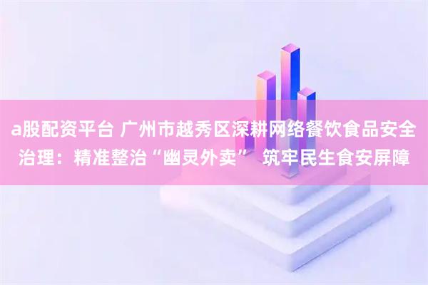 a股配资平台 广州市越秀区深耕网络餐饮食品安全治理：精准整治“幽灵外卖”  筑牢民生食安屏障