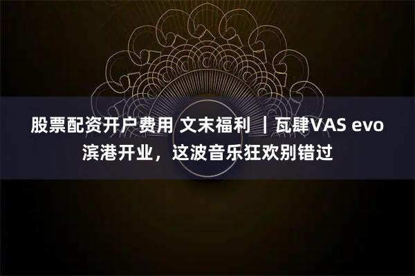 股票配资开户费用 文末福利 ｜瓦肆VAS evo滨港开业，这波音乐狂欢别错过