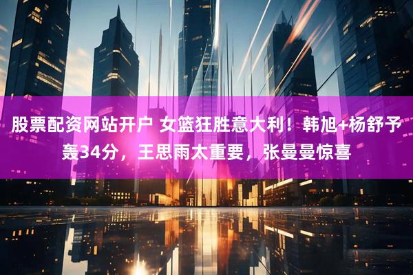 股票配资网站开户 女篮狂胜意大利！韩旭+杨舒予轰34分，王思雨太重要，张曼曼惊喜