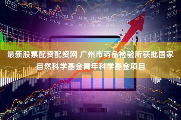 最新股票配资配资网 广州市药品检验所获批国家自然科学基金青年科学基金项目