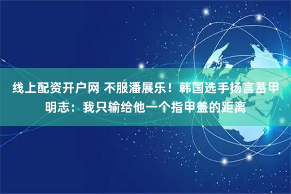 线上配资开户网 不服潘展乐！韩国选手扬言蓄甲明志：我只输给他一个指甲盖的距离